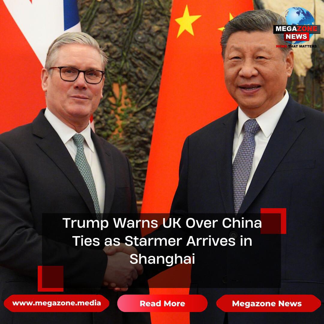 Trump Warns UK Over China Ties as Starmer Arrives in Shanghai