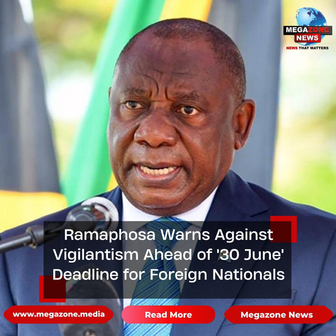 Ramaphosa Warns Against Vigilantism Ahead of '30 June' Deadline for Foreign Nationals Ramaphosa Warns Against Vigilantism Ahead of '30 June' Deadline for Foreign Nationals