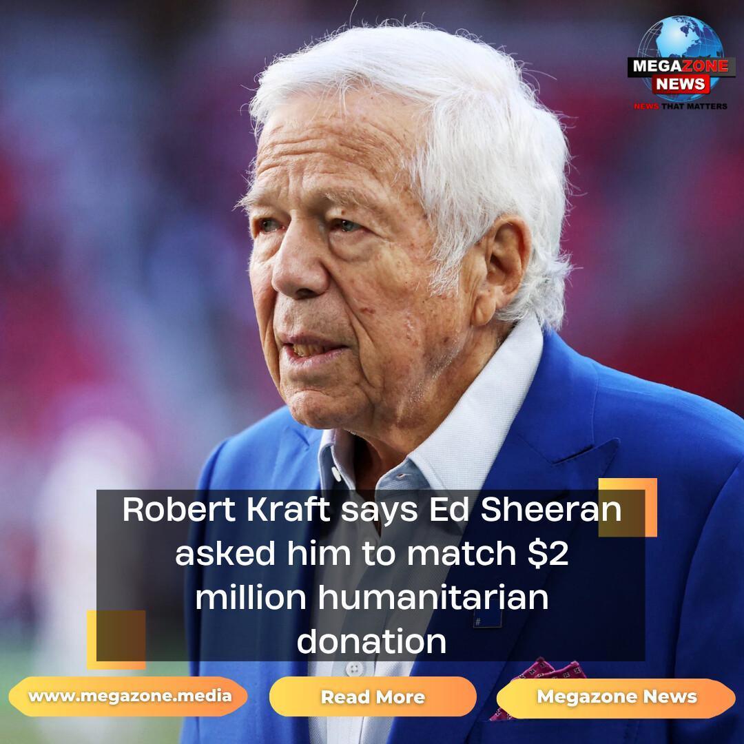 Robert Kraft says Ed Sheeran asked him to match $2 million humanitarian donation Robert Kraft says Ed Sheeran asked him to match $2 million humanitarian donation