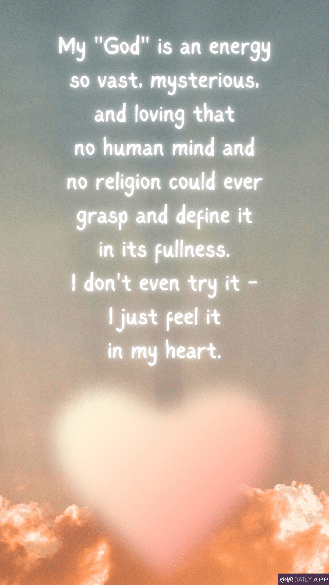 My "God" is an energy so vast, mysterious, and loving that no human mind and no religion could ever grasp and define it in its fullness. I don't even try it - I just feel it in my heart.