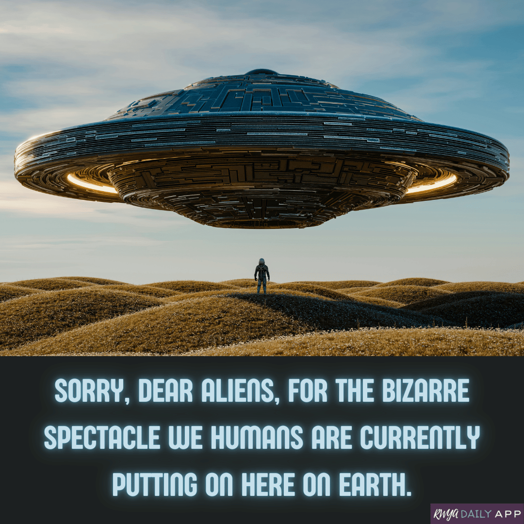 Sorry, dear aliens, for the bizarre spectacle we humans are currently putting on here on Earth. 