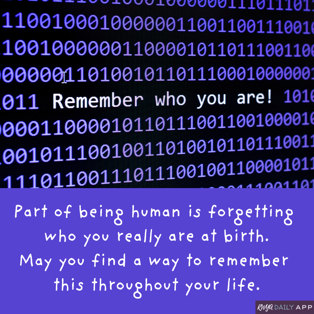 Part of being human is forgetting who you really are at birth. May you find a way to remember this throughout your life.