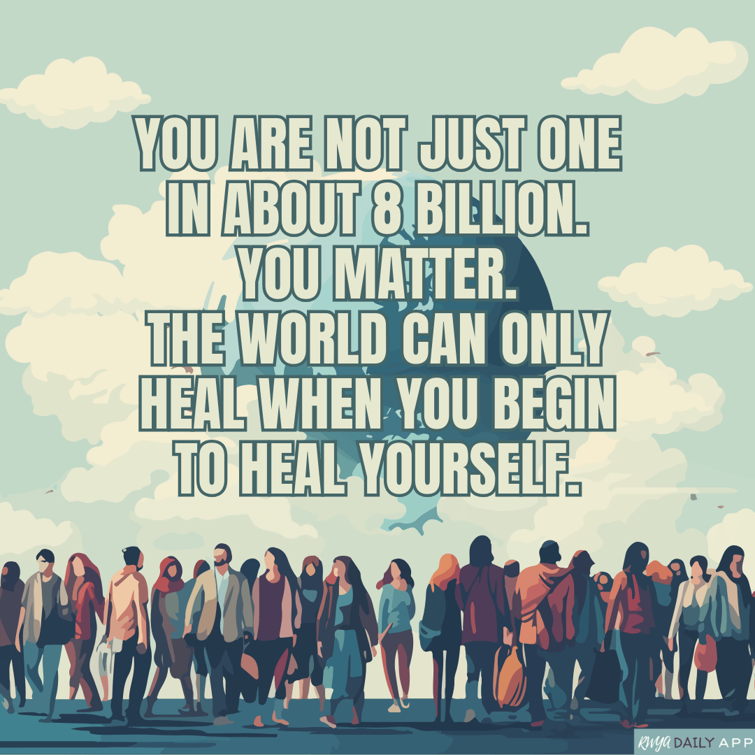 You are not just one in about 8 billion. You matter. The world can only heal when you begin to heal yourself.