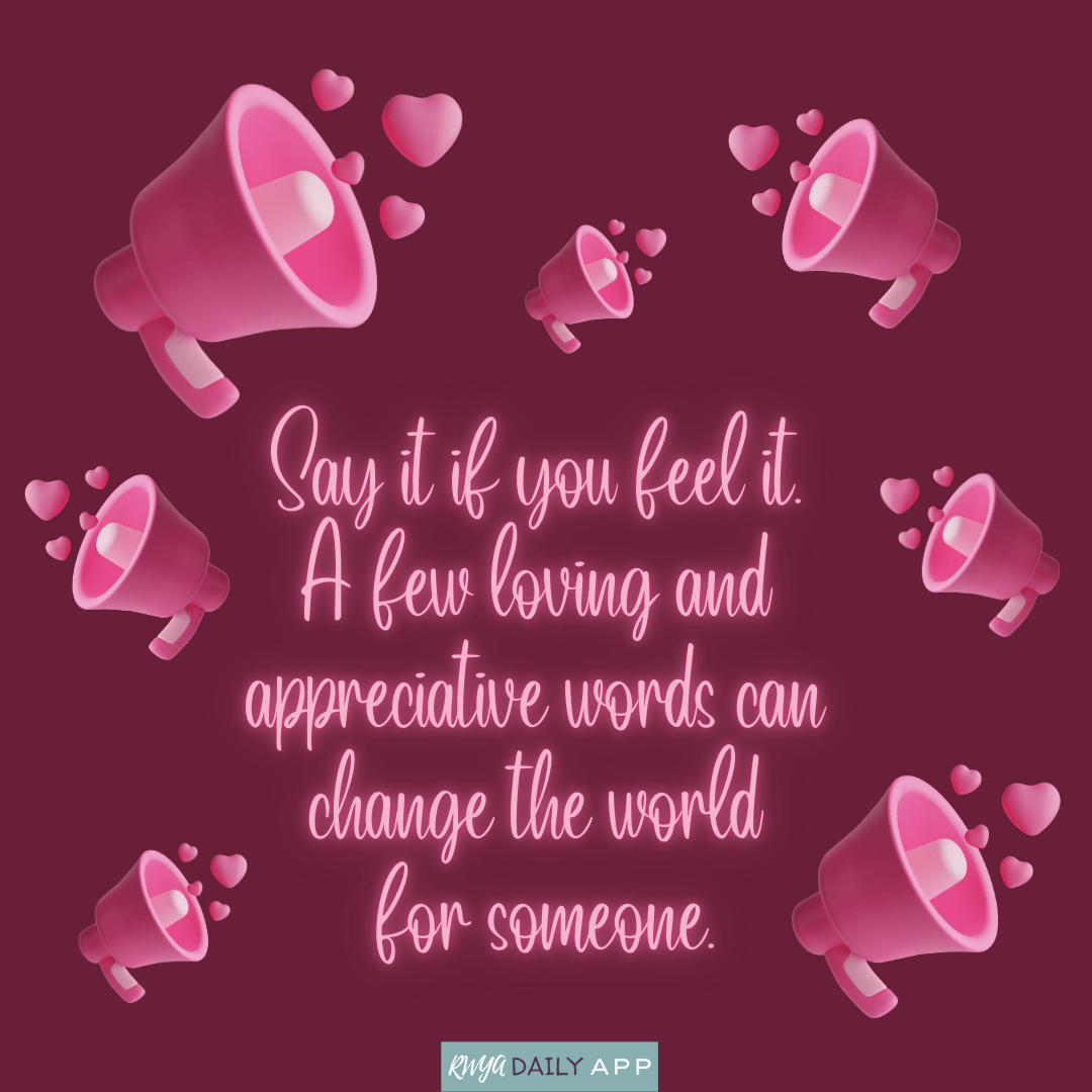 Say it if you feel it. A few loving and appreciative words can change the world for someone. 