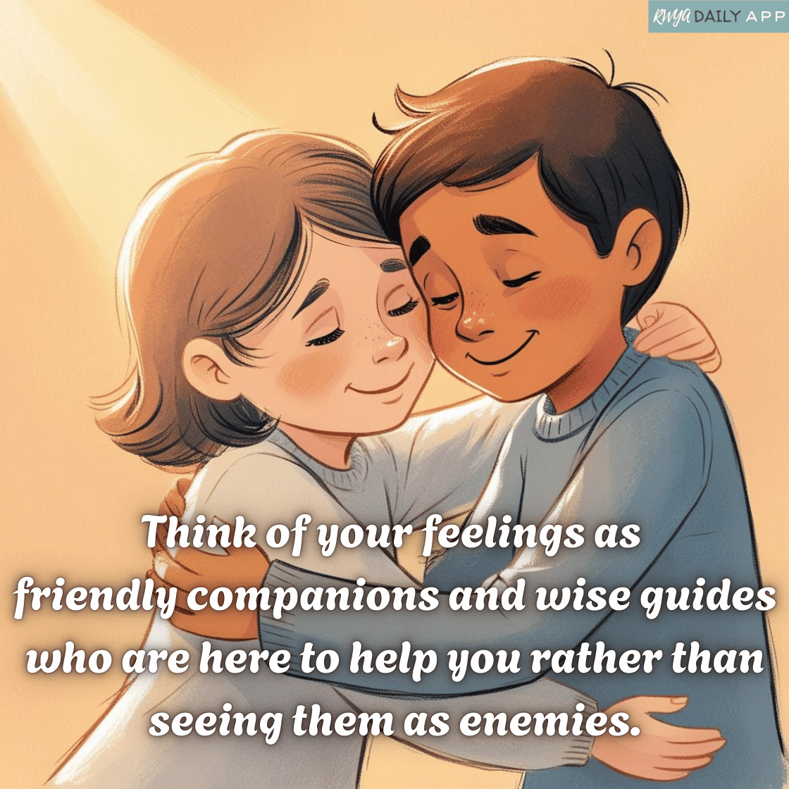 Think of your feelings as friendly companions and wise guides who are here to help you rather than seeing them as enemies.
