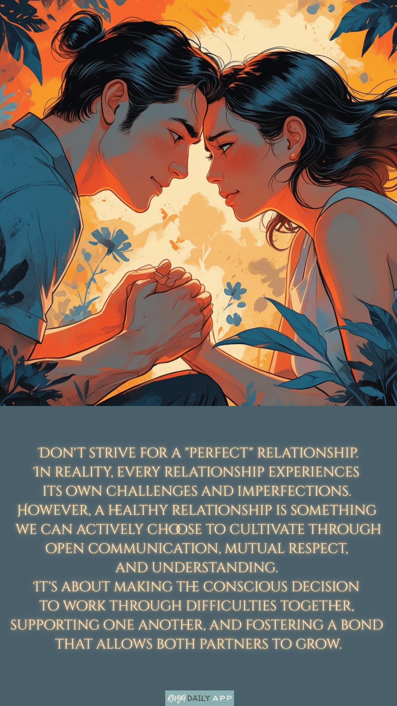 Don't strive for a perfect relationship. In reality, every relationship experiences its own challenges and imperfections. However, a healthy relationship is something we can actively choose to cultivate through open communication, mutual respect, and understanding. It's about making the conscious decision to work through difficulties together, supporting one another, and fostering a bond that allows both partners to grow.