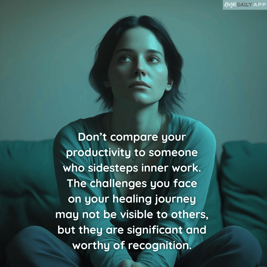 Don't compare your productivity to someone who sidesteps inner work.  The challenges you face on your healing journey may not be visible to others, but they are significant and worthy of recognition.