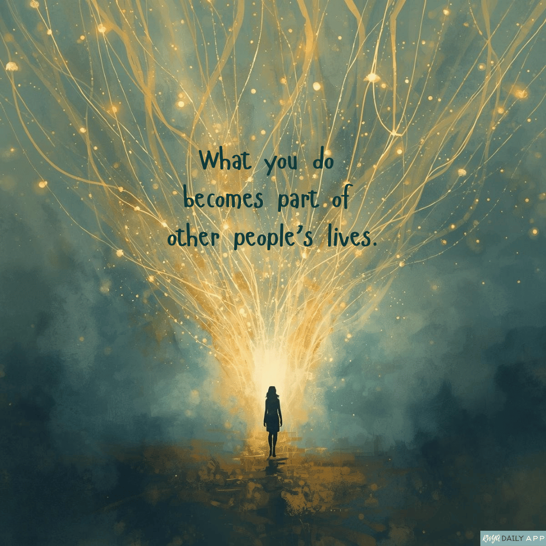 What you do becomes part of other people’s lives.