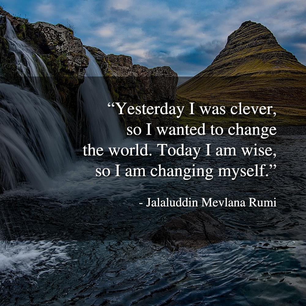 Yesterday I was clever, so I wanted to change the world. Today I am wise, so I am changing myself. - Jalaluddin Mevlana Rumi