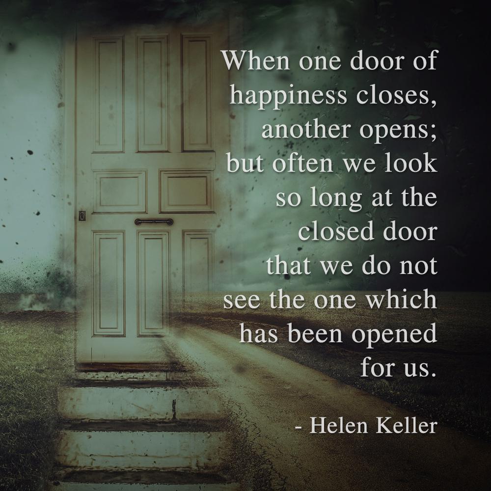 When one door of happiness closes, another opens; but often we look so long at the closed door that we do not see the one which has been opened for us. - Helen Keller