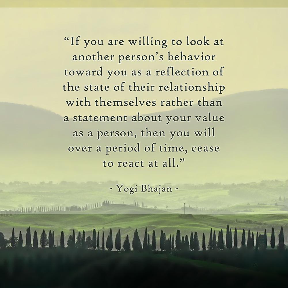 If you are willing to look at another person's behavior toward you as a reflection of the state of their relationship with themselves rather than a statement about your value as a person, then you will over a period of time, cease to react at all. - Yogi Bhajan