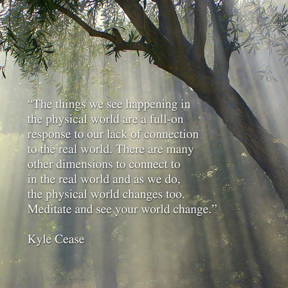 The things we see happening in the physical world are a full-on response to our lack of connection to the real world. There are many other dimensions to connect to in the real world and as we do, the physical world changes too. Meditate and see your world change. - Kyle Cease